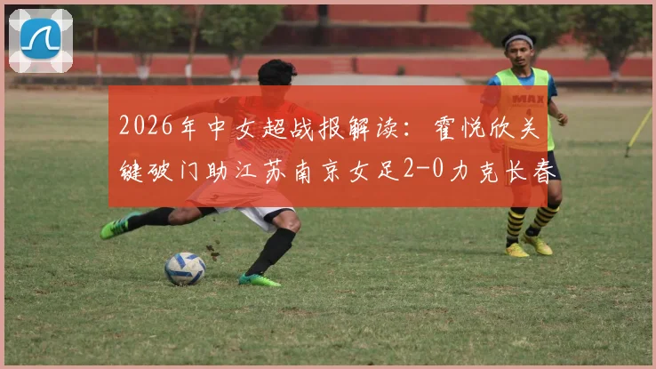 2026年中女超战报解读:霍悦欣关键破门助江苏南京女足2-0力克长春大众卓越,附最新积分形势分析