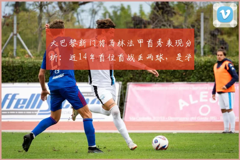 大巴黎新门将马林法甲首秀表现分析：近14年首位首战丢两球，是学费还是隐患？附门将数据解读