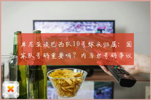 库尼亚谈巴西队10号球衣归属:国家队号码重要吗?内马尔号码争议最新回应