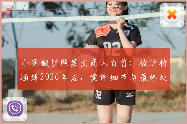小罗假护照案女商人自首:被沙特通缉2026年后,案件细节与最终处理结果深度追踪