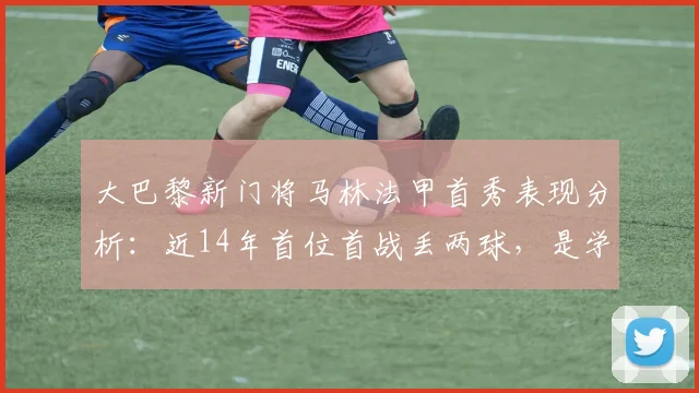 大巴黎新门将马林法甲首秀表现分析：近14年首位首战丢两球，是学费还是隐患？附门将数据解读