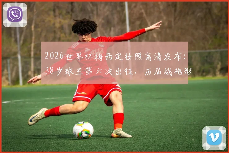2026世界杯梅西定妆照高清发布:38岁球王第六次出征,历届战袍形象对比引热议