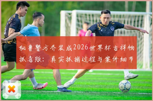 秘鲁警方乔装成2026世界杯吉祥物抓毒贩：真实抓捕过程与案件细节曝光