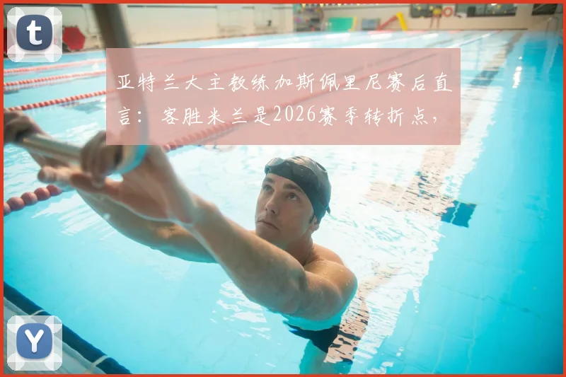 亚特兰大主教练加斯佩里尼赛后直言:客胜米兰是2026赛季转折点,详解其留任底气与球队欧战前景