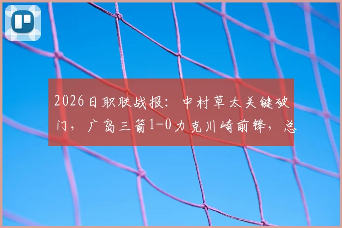 2026日职联战报:中村草太关键破门,广岛三箭1-0力克川崎前锋,总比分3-1晋级,附两队历史交锋与赛事回放
