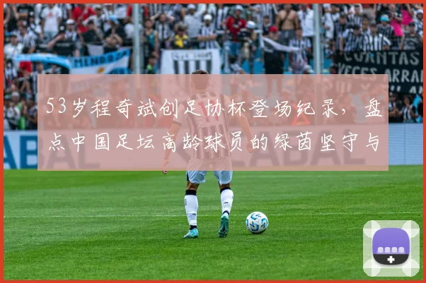 53岁程奇斌创足协杯登场纪录，盘点中国足坛高龄球员的绿茵坚守与职业精神
