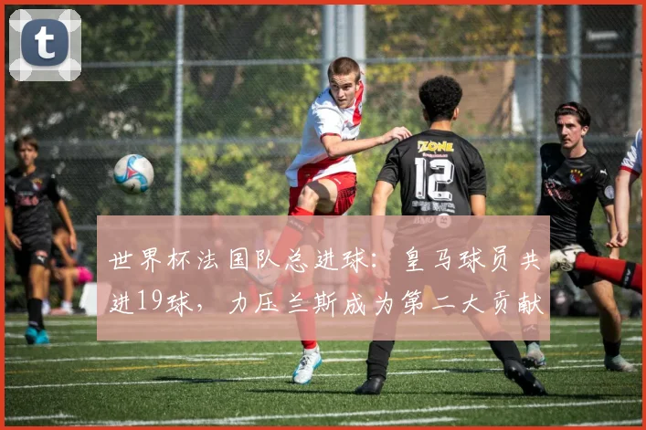 世界杯法国队总进球：皇马球员共进19球，力压兰斯成为第二大贡献俱乐部，仅次于巴黎圣日耳曼
