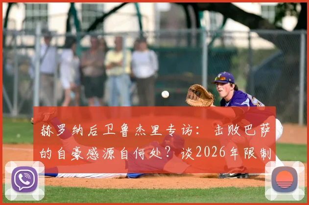 赫罗纳后卫鲁杰里专访：击败巴萨的自豪感源自何处？谈2026年限制亚马尔的关键战术