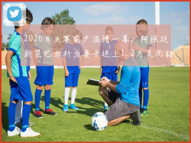 2026年决赛前夕温情一幕：阿根廷新星巴尔科为妻子送上1.2万美元钻戒，揭秘其爱情故事与珠宝选择