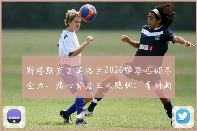 斯塔默直言英格兰2026阵容已倾尽全力,痛心背后三大隐忧:青训断层、战术僵化与精神属性缺失