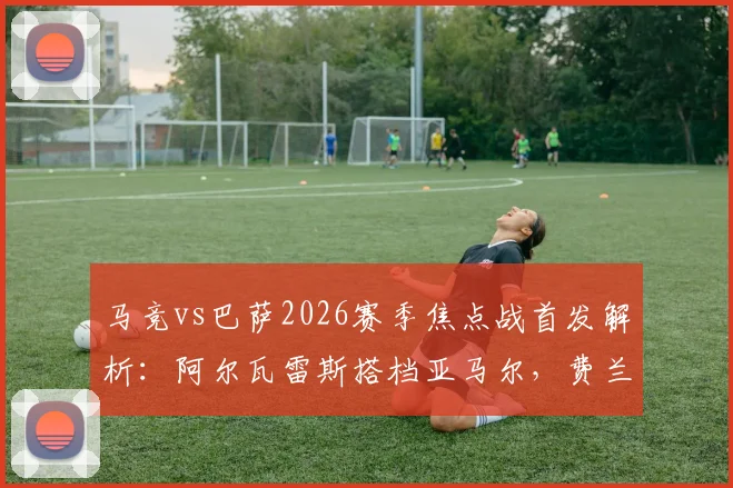 马竞vs巴萨2026赛季焦点战首发解析:阿尔瓦雷斯搭档亚马尔,费兰出战,莱万为何替补?阵容名单战术全览