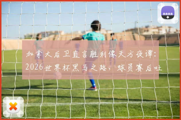 加拿大后卫直言胜利像天方夜谭:2026世界杯黑马之路,球员赛后吐露真实心声与晋级历程